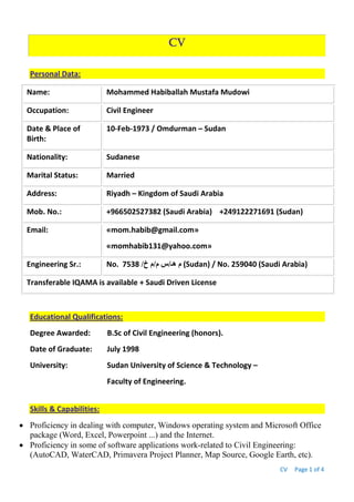 CV Page 1 of 4
CV
Personal Data:
Name: Mohammed Habiballah Mustafa Mudowi
Occupation: Civil Engineer
Date & Place of
Birth:
10-Feb-1973 / Omdurman – Sudan
Nationality: Sudanese
Marital Status: Married
Address: Riyadh – Kingdom of Saudi Arabia
Mob. No.: +966502527382 (Saudi Arabia) +249122271691 (Sudan)
Email: «mom.habib@gmail.com»
«momhabib131@yahoo.com»
Engineering Sr.: No. ‫هـ‬ ‫م‬/‫م‬ ‫س‬/‫خ‬ ‫م‬/7538 (Sudan) / No. 259040 (Saudi Arabia)
Transferable IQAMA is available + Saudi Driven License
Educational Qualifications:
Degree Awarded: B.Sc of Civil Engineering (honors).
Date of Graduate: July 1998
University: Sudan University of Science & Technology –
Faculty of Engineering.
Skills & Capabilities:
 Proficiency in dealing with computer, Windows operating system and Microsoft Office
package (Word, Excel, Powerpoint ...) and the Internet.
 Proficiency in some of software applications work-related to Civil Engineering:
(AutoCAD, WaterCAD, Primavera Project Planner, Map Source, Google Earth, etc).
 