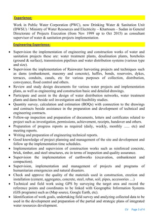 CV Page 3 of 4
Experience:
Work in Public Water Corporation (PWC), now Drinking Water & Sanitation Unit
(DWSU) / Ministry of Water Resources and Electricity – Khartoum – Sudan in General
Directorate of Projects Execution (from Nov 1999 up to Oct 2015) as consultant
supervisor of water & sanitation projects implementation.
Engineering Experience:
 Supervision the implementation of engineering and construction works of water and
sanitation projects these are: water treatment plants, desalination plants, boreholes
(ground & surface), transmission pipelines and water distribution systems (various type
and size).
 Supervision the implementation of Rainwater harvesting projects and techniques such
as dams (embankment, masonry and concrete), haffirs, bonds, reservoirs, dykes,
terraces, conduits, canals, etc for various purposes of collection, distribution,
conveyance, flood control and others.
 Review and study design documents for various water projects and implementation
plans, as well as engineering and construction basic and detailed drawings.
 Participate and assist in the design of water distribution networks, water treatment
plants and dams beside soil investigation and feasibility studies.
 Quantity survey, calculation and estimation (BOQs) with connection to the drawings
and contracts beside assistance in the preparation and development of technical and
engineering contracts.
 Follow-up inspection and preparation of documents, letters and certificates related to
project such as investigation, permissions, achievement, receipts, handover and others.
 Preparation of progress reports as required (daily, weekly, monthly ...... etc) and
meeting reports.
 Writing and preparation of engineering technical reports.
 Good knowledge of project planning and management of the site and development and
follow up the implementation time schedules.
 Implementation and supervision of construction works such as reinforced concrete,
brick, timber, and steel structures, etc in terms of inspection and quality assurance.
 Supervision the implementation of earthworks (excavation, embankment and
compaction).
 Supervision, implementation and management of projects and programs of
humanitarian emergencies and natural disasters.
 Check and approve the quality of the materials used in construction, erection and
installation (cement, aggregates, concrete, steel, rebar, soil, pipes, accessories ....)
 Technical and field work using GPS by surveying the target area and record the
reference points and coordinates to be linked with Geographic Information Systems
(GIS programs) such as (Map source, Google Earth, etc).
 Identification of work goals, undertaking field survey and analyzing collected data to be
used in the development and preparation of the partial and strategic plans of integrated
water resources development.
 