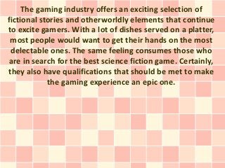 The gaming industry offers an exciting selection of
fictional stories and otherworldly elements that continue
to excite gamers. With a lot of dishes served on a platter,
 most people would want to get their hands on the most
 delectable ones. The same feeling consumes those who
 are in search for the best science fiction game. Certainly,
they also have qualifications that should be met to make
            the gaming experience an epic one.
 