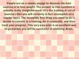 People are on a steady voyage to discover the best
 exercise is to lose weight. The answer to that question is
 actually really straightforward: it's the training or set of
   exercises that you will certainly in fact accomplish on a
  regular basis. The incredibly first thing you need to do is
 decide to commit to a training, do it constantly, and then
track your progress. This very easy plan is an excellent way
   to guarantee you will be successful at slimming down.
 