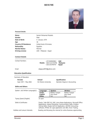 Resume Page 2
RESUME
Personal Details
Name Sameh Mohamed Mostafa
Gender Male
Date of Birth 9 January 1979
Age 36
Country Of Residence United Arab of Emirates
Nationality Egyptian
Marital Status Married
Driving License UAE – Malaysia – Egypt
Contact Details
Contact Numbers
Mobile
+971569064863 UAE
+6011121733796 Malaysia
+201155799797 Egypt
Email elagouz007@yahoo.com
Education Qualification
Summary of Education
Periods School Qualification
Sept 1997 – May 2002 Ein Shams University Bachelor Degree in Accounting
Skills and Others
Spoken and Written Language(s) Language Spoken Written
Arabic Mother Tongue Mother Tongue
English Very Good Very Good
Malay Fair Fair
Typing Speed (English) 35 wpm
Skills & Certificates Oracle, Tally ERP 9.0, SAP, Lotus Notes Applications, Microsoft Office
Applications, Adobe Photoshop, Communication Skills, Problem
Solving Skills, People Soft 8.8 Application, ACCPAC Accounting
software, MYOB, Air Logis application and JBA, Forex Trading,
Hobbies and Leisure Interests Reading and Browsing the internet for online Business opportunities,
 