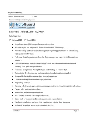 Resume Page 3
Employment History
Years of Work Experience 15 Years
Resume Details (Detailed Working Experience)
LOCATION: JOHOR BAHRU - MALAYSIA
Sales Supervisor
1ST
January 2013 – 15th
August 2015
 Attending trade exhibitions, conferences and meetings
 Set sales targets and budget with the coordination with finance dept.
 Provides timely feedback to senior management regarding performance of sale on daily,
weekly and monthly basis.
 Follow up the daily sales report from the shop managers and report to the Finance team
regularly.
 Develops a business plan and sales strategy for the market that ensures attainment of
company sales goals and profitability.
 Formulate & implement Pricing Strategies with the help of Finance dept.
 Assists in the development and implementation of marketing plans as needed.
 Responsible for devising sales actions for retail sales team.
 Controls sales expenses to meet budget guidelines.
 Negotiating contracts
 Devising effective and appropriate sales strategies and tactics to get competitive advantage.
 Prepare sales implementation plans.
 Monitor the performance of sales team
 Take care for customer service (pre/ after sales).
 Keeps track of inventory and inventory procedures reconciliation.
 Handle the retail shops and have close coordination with the shop Managers.
 Train staff on various products and customer services.
 