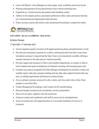 Resume Page 4
 Liaise with Branch / stores Managers on sales targets, stock availability and service levels.
 Planning and preparation for key/promotional events with the marketing team.
 Expand the no. of retail location and conduct retail feasibility studies.
 Adheres to all company policies, procedures and business ethics codes and ensures that they
are Communicated and implemented within the team.
 Project accurate, precise and realistic sales and demand forecasting to compete the market.
LOCATION: KUALA LAMBOUR - MALAYSIA
Exhibition Manager
1st
April 2009 –1st
December 2012
 Ensure competent quality execution of all regular purchasing duties and administrative works.
 Provide sales and product expertise for overflow and bounced calls from Sales Team where
immediate assistance is required and the Sales Team is not immediately available, offering a
seamless transition to the sales process whenever possible.
 Provides support and assistance to fellow team members/departments, as needed, in order to
meet company/team goals including but not limited to assisting with incoming queue calls
 Complete any projects assigned by the Sales Manager including but not limited to weekly and
monthly reports, data entry, prospect mailings and any other sales support functions that may
arise, as staffing requirements and business evolution dictate.
 Act as a primary customer resource for calls, e-mails, and voice mails when a Sales Team
member is out of the office.
 Vendor Management by keeping a valid vendors list for smooth dealing.
 Plan and manage inventory levels of materials, services and products.
 Source for new parts, suppliers when the need arises.
 Extensive contact and coordination with staff at various levels and departments.
 Assist our technicians with supporting them on a successful installation of services to
customers
 