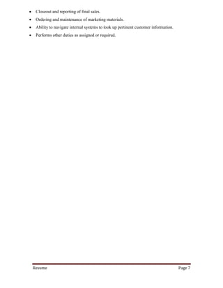 Resume Page 7
 Closeout and reporting of final sales.
 Ordering and maintenance of marketing materials.
 Ability to navigate internal systems to look up pertinent customer information.
 Performs other duties as assigned or required.
 