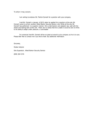 To whom it may concern,
I am writing to endorse Mr. Patrick Connell for a position with your company.
I met Mr. Connell in January of 2013 when he applied for a position at this site. Mr.
Connell came to us from another Allied Barton Security Service site. While at this site, Mr.
Connell has performed in a superior manner. Hes a fast learner and adapted very well with the
duties and tasking here at this site. There are no duties that hes unable to excel at and no limits
to his ability to adapt under pressure, a sure leader
Im convinced that Mr. Connell will be as great an asset to your company as he is to ours.
Please feel free to contact me if you like to have any additional information.
Sincerely,
Walter Urbshot
Site Supervisor, Allied Barton Security Service
(609) 304-1216
 