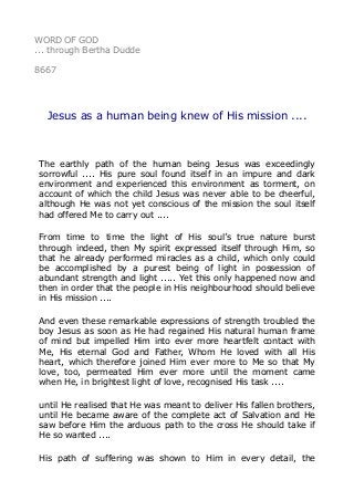 WORD OF GOD
... through Bertha Dudde
8667
Jesus as a human being knew of His mission ....
The earthly path of the human being Jesus was exceedingly
sorrowful .... His pure soul found itself in an impure and dark
environment and experienced this environment as torment, on
account of which the child Jesus was never able to be cheerful,
although He was not yet conscious of the mission the soul itself
had offered Me to carry out ....
From time to time the light of His soul’s true nature burst
through indeed, then My spirit expressed itself through Him, so
that he already performed miracles as a child, which only could
be accomplished by a purest being of light in possession of
abundant strength and light ..... Yet this only happened now and
then in order that the people in His neighbourhood should believe
in His mission ....
And even these remarkable expressions of strength troubled the
boy Jesus as soon as He had regained His natural human frame
of mind but impelled Him into ever more heartfelt contact with
Me, His eternal God and Father, Whom He loved with all His
heart, which therefore joined Him ever more to Me so that My
love, too, permeated Him ever more until the moment came
when He, in brightest light of love, recognised His task ....
until He realised that He was meant to deliver His fallen brothers,
until He became aware of the complete act of Salvation and He
saw before Him the arduous path to the cross He should take if
He so wanted ....
His path of suffering was shown to Him in every detail, the
 