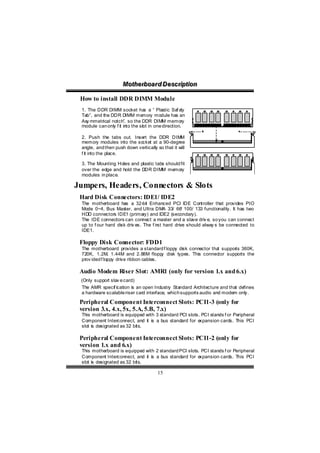 Motthe rboa r d D e sc riipttiion
                      Mo he rboa r d D e sc r p on

 How to install DDR DIMM Module
 1. The DDR DIMM socket ha a “ Plastic Saf e
                                 s                   ty
 Tab”, and the DDR DIMM me      mory module has an
 Asy mmetrical notch”, so the DDR DIMM memory
 module can only f it into the slot in one direction.

 2. Push the tabs out. Insert the DDR DIMM
 memory modules into the so cket at a 90-degree
 angle, and then push down vertically so that it will
 f it into the place.

 3. The Mounting Holes and plastic tabs should fit
 over the edge and hold the DDR DIMM memory
 modules in place.

Jumpers, Headers, Connectors & Slots
 Hard Disk Connectors: IDE1/ IDE2
 The motherboard has a 32-bit Enhanced PCI IDE Controller that provides PIO
 Mode 0~4, Bus Master, and Ultra DMA 33/ 66 100/ 133 functionality. It has two
                                                   /
 HDD connectors IDE1 (primary) and IDE2 (secondary).
 The IDE connectors can connect a master and a slave driv e, so you can connect
 up to f our hard disk driv es. The f irst hard drive should alway s be connected to
 IDE1.

 Floppy Disk Connector: FDD1
 The motherboard provides a standard f loppy disk connector tha suppor 360K,
                                                               t     ts
 720K, 1.2M, 1.44M and 2.88M flopp disk types. This connector supports the
                                        y
 prov ided f loppy drive ribbon cables.

 Audio Modem Riser Slot: AMR1 (only for version 1.x and 6.x)
 (Only support slav e card)
 The AMR specif ication is an open Industry Standard Architecture and that defines
 a hardware scalable riser card interface, which supports audio and modem only.

 Peripheral Component Interconnect Slots: PCI1-3 (only for
 version 3.x, 4.x, 5x, 5.A, 5.B, 7.x)
 This motherboard is equipped with 3 standard PCI slots. PCI stands f or Peripheral
 Component Interconnect, and it is a bus standard for e xpansion cards. This PCI
 slot is designated as 32 bits.

 Peripheral Component Interconnect Slots: PCI1-2 (only for
 version 1.x and 6.x)
 This motherboard is equipped with 2 standard PCI slots. PCI stands f or Peripheral
 Component Interconnect, and it is a bus standard for e xpansion cards. This PCI
 slot is designated as 32 bits.

                                        15
 