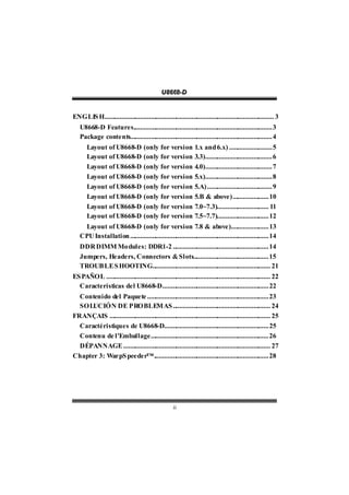 U8668--D
                                              U8668 D


ENGLIS H................................................................................................... 3
   U8668-D Features.................................................................................3
   Package contents...................................................................................4
       Layout of U8668-D             (only for version          1.x and 6.x) .........................5
       Layout of U8668-D             (only for version          3.3).......................................6
       Layout of U8668-D             (only for version          4.0).......................................7
       Layout of U8668-D             (only for version          5.x).......................................8
       Layout of U8668-D             (only for version          5.A)......................................9
       Layout of U8668-D             (only for version          5.B & above).....................10
       Layout of U8668-D             (only for version          7.0~7.3).............................. 11
       Layout of U8668-D             (only for version          7.5~7.7)..............................12
    Layout of U8668-D (only for version 7.8 & above)......................13
   CPU Installation .................................................................................14
   DDR DIMM Mo dules: DDR1-2 ........................................................14
   Jumpers, Headers, Connectors & Slots............................................15
   TROUB LE S HOOTING..................................................................... 21
ES PAÑOL ................................................................................................ 22
  Características del U8668-D..............................................................22
  Contenido del Paquete .......................................................................23
  SOLUCIÓN DE PROBLEMAS ......................................................... 24
FRANÇAIS .............................................................................................. 25
  Caractéristiques de U8668-D.............................................................25
  Contenu de l'Emballage.....................................................................26
  DÉPANNAGE ...................................................................................... 27
Chapter 3: WarpS peeder™ ...................................................................28




                                                     ii
 
