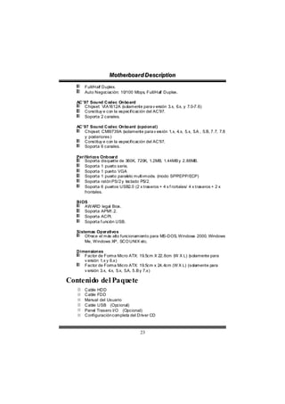 Motthe rboa r d D e sc riipttiion
                    Mo he rboa r d D e sc r p on
       Full/Half Duplex.
       Auto Negociación: 10/100 Mbps, Full/Half Duplex.

   AC’97 Sound Codec Onboard
      Chipset: VIA1612A (solamente para v ersión 3.x, 6 y 7.0-7.6)
                                                       .x,
      Constituy e con la especificación del AC’97.
      Soporta 2 canales.

   AC’97 Sound Codec Onboard (opcional)
      Chipset: CMI9739A (solamente para v er   sión 1.x, 4.x, 5.x, 5 , 5.B, 7.7, 7.8
                                                                    .A
      y posteriores )
      Constituy e con la especificación del AC’97.
      Soporta 6 canales.

   Periféricos Onboard
       Soporta disquette de 360K, 720K, 1.2MB, 1.44MB y 2.88MB.
       Soporta 1 puerto serie.
       Soporta 1 puerto VGA  .
       Soporta 1 puerto paralelo multi-mode. (modo SPP    /EPP/ECP)
       Soporta ratón PS/2 y teclado PS/2.
       Soporta 6 puertos USB2.0 (2 x traseros + 4 x f rontales/ 4 x traseros + 2 x
       frontales.

   BIOS
      AWARD legal Bios.
      Soporta APM1.2.
      Soporta ACPI.
      Soporta f unción USB.

   Sistemas Operativos
       Ofrece el más alto funcionamiento para MS-DOS, Windows 2000, Windows
       Me, Windows XP, SCO UNIX etc.

   Dimensiones
      Factor de Forma Micro ATX: 19.5cm X 22.8cm (W X L) (solamente para
      v ersión 1.x y 6.x)
      Factor de Forma Micro ATX: 19.5cm x 24.4cm (W X L) (solamente para
      v ersión 3.x, 4 5.x, 5.A, 5.B y 7.x)
                     .x,

Contenido del Paquete
       Cable HDD
       Cable FDD
       Manual del Usuario
       Cable USB (Opcional)
       Panel Trasero I/O (Opcional)
       Configuración completa del Driver CD



                                     23
 