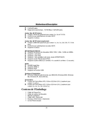 Motthe rboa r d D e sc riipttiion
                    Mo he rboa r d D e sc r p on
       Full/Half Duplex.
       Négociation automatique : 10/100 Mbps, Full/Half Duplex.

   Codec Son AC’97 Interne
      Chipset: VIA1612A (seulment pour v ersion 3.x, 6.x et 7.0-7.6)
      Conforme aux spécif ications du codec AC’97.
      Supporte 2 canaux.

   Codec Son AC’97 Interne (optionnel)
      Chipset: CMI9739A (seulment pour v ersion 1.x, 4 5.x, 5.A, 5.B ,7.7, 7.8 et
                                                      .x,
      plus)
      Conforme aux spécif ications du codec AC’97.
      Supporte 6 canaux.

   Périphériques Internes
       Supporte les lecteurs de disquettes 360K, 720K, 1.2Mo, 1.44Mo et 2   .88Mo.
       Supporte 1 port série.
       Supporte 1 port VGA.
       Supporte 1 port parallèle multi-mode. (mode SPP/EPP/ECP)
       Supporte souris PS/2 et clav ier PS/2.
       Supporte 6 ports USB2.0 (2 x arrières + 4 x avants/4 x arrières + 2 x av ants)

   BIOS
      AWARD legal Bios.
      Supporte APM1.2.
      Supporte ACPI
      Supporte la Fonction USB.

   Système d’Exploitation
      Offre les meilleures perf ormances pour MS-DOS, Windows 2000, Windows
      Me, Windows XP, SCO UNIX etc.

   Dimensions
      Facteur de Forme Micro ATX: 19.5cm X 22.8cm (l X L) (seulment pour
      v ersion 1.x et 6.x)
      Facteur de Forme Micro ATX: 19.5cm X 24.4cm (l X L) (seulment pour
      v ersion 3.x, 4 5.x, 5.A, 5.B et 7.x)
                     .x,

Contenu de l'Emballage
       Câble de Disque Dur
       Câble de Lecteur de Disquette
       Manuel d’utilisation
       Câble USB (Optionnel)
       Panneau d’E/S Arrière (Optionnel)
       CD de Pilote Complet




                                     26
 