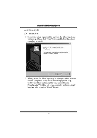 Motthe rboa r d D e sc riipttiion
                  Mo he rboa r d D e sc r p on

install DirectX 8.1.)
3.3    Installation
 1. Execute the setup execution file, and then the followin g dialo g
    will pop up . Please click “Next” button and follow the default
    p rocedure to install.




 2. When y ou see the following d ialo g in setup p rocedure, it means
    setup is completed. If the “Launch the WarpSp eeder Tray
    Utility” checkbo x is checked, the Tray Icon utility and
    [WarpSp eeder™] utility will be automatically and immediately
    launched after y ou click “Finish” button.




                                 29
 