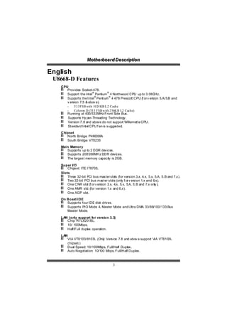 Motthe rboa r d D e sc riipttiion
                    Mo he rboa r d D e sc r p on

English
 U8668-D Features
   CPU
      Provides Socket-478.
                       ®         ®
      Support the Intel Pentium 4 Northwood CPU up to 3.06G     Hz.
                         ®        ®
      Supports the Intel Pentium 4 478 Prescott CPU (f or v ersion 5.A/5.B and
      v ersion 7.5 & abov e).
      -    533FSB with 1024KB L2 Cache
      -    Celeron D (533 FSB with 256KB L2 Cache)
      Running at 400/533MHz Front Side Bus.
      Supports Hy per-Threading Technology.
      Version 7.8 and above do not support Willamette CPU.
      Standard Intel CPU f an is suggested.
   Chipset
      North Bridge: P4M266A
      South Bridge: VT8235
   Main Memory
      Supports up to 2 DDR devices.
      Supports 200 /266MHz DDR devices.
      The largest memory capacity is 2GB.

   Super I/O
       Chipset: ITE IT8705.
   Slots
       Three 32-bit P bus master slots (for version 3.x, 4.x, 5.x, 5.A, 5.B and 7.x).
                      CI
       Two 32-bit PCI bus ma   ster slots (only f or v ersion 1.x and 6.x).
       One CNR slot (f or v ersion 3.x, 4 5.x, 5 5.B and 7.x only ).
                                         .x,       .A,
       One AMR slo (for version 1.x and 6.x).
                    t
       One AGP slo  t.
   On Board IDE
      Supports four IDE disk drives.
      Supports PIO Mode 4, Master Mode and Ultra DMA 33/66/100/133 Bus
      Master Mode.

   LAN (only support for version 3.3)
      Chip: RTL8201BL.
      10/ 100Mbps.
      Half/Full duplex operation.
   LAN
      VIA VT6103/6103L (Only Version 7.8 and abov e support V VT6103L
                                                             IA
      chipset.)
      Dual Speed: 10/100Mbps, Full/Half Duplex.
      Auto Negotiation: 10/100 Mbps, Full/Half Duplex.



                                      3
 