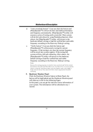 Motthe rboa r d D e sc riipttiion
               Mo he rboa r d D e sc r p on

d.    “Auto-overclock button”: User can click this button and
      [Warp Sp eeder™] will set the best and stable p erformance
      and frequency automatically. [Warp Speeder™] utility will
      execute a series of testing until sy stem fail. Then system
      will do fail-safe reboot by using Watchdo g function. After
      reboot, the [Warp Sp eeder™] utility will restore to the
      hardware default setting or load the verified best and stable
      frequency accordin g to the Recovery Dialo g’s setting.
e.    “Verify button”: User can click this button and
      [Warp Sp eeder™] will p roceed a testing for current
      frequency. If the testing is ok, then the current frequency
      will be saved into system registry. If the testing fail,
      system will do a fail-safe rebootin g. After reboot, the
      [Warp Sp eeder™] utility will restore to the hardware
      default setting or load the verified best and stable
      frequency accordin g to the Recovery Dialo g’s setting.
      Note:
      Because the testing programs, invoked in Auto-overclock and Verify, include
      DirectDraw, Direct3D and DirectShow tests, the DirectX 8.1 or newer runtime
      library is required. And please make sure your display card’s color depth is
      High color (16 bit) or True color( 24/32 bit ) that is required for Direct3D
      rendering.

5.   Hardware Monitor Panel
     Click the Hardware M onitor button in Main Panel, the
     button will be highlighted and the Hardware Monitor p anel
     will slide out to left as the following figure.
     In this p anel, y ou can get the real-time status information of
     your system. The information will be refreshed ev ery 1
     second.




                                 35
 