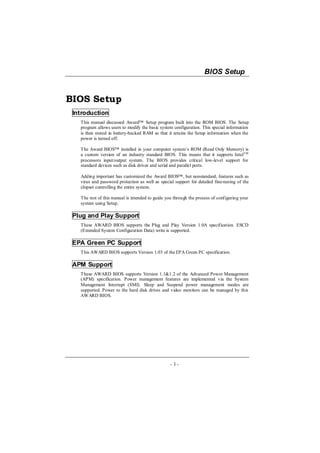 BIOS Setup


BIOS Setup
 Introduction
   This manual discussed Award™ Setup program built into the ROM BIOS. The Setup
   program allows users to modify the basic system configuration. This special information
   is then stored in battery-backed RAM so that it retains the Setup information when the
   power is turned off.

   The Award BIOS™ installed in your computer system’s ROM (Read Only Memory) is
   a custom version of an industry standard BIOS. This means that it supports IntelTM
   processors input/output system. The BIOS provides critical low-level support for
   standard devices such as disk drives and serial and parallel ports.

   Adding important has customized the Award BIOS™ , but nonstandard, features such as
   virus and password protection as well as special support for detailed fine-tuning of the
   chipset controlling the entire system.

   The rest of this manual is intended to guide you through the process of configuring your
   system using Setup.

 Plug and Play Support
   These AWARD BIOS supports the Plug and Play Version 1.0A specification. ESCD
   (Extended System Configuration Data) write is supported.

 EPA Green PC Support
   This AWARD BIOS supports Version 1.03 of the EPA Green PC specification.

 APM Support
   These AWARD BIOS supports Version 1.1&1.2 of the Advanced Power Management
   (APM) specification. Power management features are implemented via the System
   Management Interrupt (SMI). Sleep and Suspend power management modes are
   supported. Power to the hard disk drives and video monitors can be managed by this
   AWARD BIOS.




                                                  - 1-
 