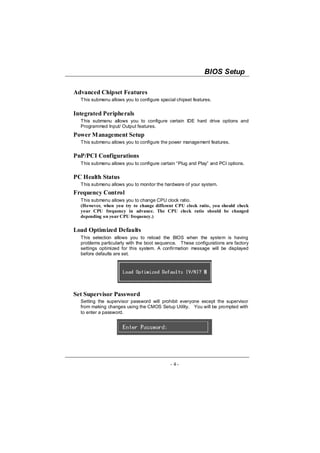 BIOS Setup

Advanced Chipset Features
  This submenu allows you to configure special chipset features.


Integrated Peripherals
  This submenu allows you to configure certain IDE hard drive options and
  Programmed Input/ Output features.
Power Management Setup
  This submenu allows you to configure the power management features.

PnP/PCI Configurations
  This submenu allows you to configure certain “Plug and Play” and PCI options.

PC Health Status
  This submenu allows you to monitor the hardware of your system.
Frequency Control
  This submenu allows you to change CPU clock ratio.
  (However, when you try to change different CPU clock ratio, you should check
  your CPU frequency in advance. The CPU clock ratio should be changed
  depending on your CPU frequency.)

Load Optimized Defaults
  This selection allows you to reload the BIOS when the system is having
  problems particularly with the boot sequence. These configurations are factory
  settings optimized for this system. A confirmation message will be displayed
  before defaults are set.




Set Supervisor Password
  Setting the supervisor password will prohibit everyone except the supervisor
  from making changes using the CMOS Setup Utility. You will be prompted with
  to enter a password.




                                            - 4-
 