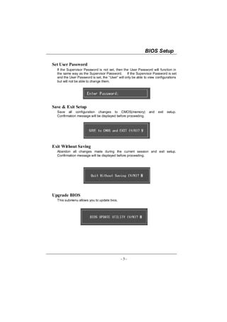 BIOS Setup

Set User Password
  If the Supervisor Password is not set, then the User Password will function in
  the same way as the Supervisor Password. If the Supervisor Password is set
  and the User Password is set, the “User” will only be able to view configurations
  but will not be able to change them.




Save & Exit Setup
  Save all configuration changes to CMOS(memory)                and   exit   setup.
  Confirmation message will be displayed before proceeding.




Exit Without Saving
  Abandon all changes made during the current session and exit setup.
  Confirmation message will be displayed before proceeding.




Upgrade BIOS
  This submenu allows you to update bios.




                                             - 5-
 