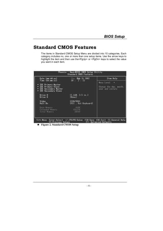 BIOS Setup

Standard CMOS Features
  The items in Standard CMOS Setup Menu are divided into 10 categories. Each
  category includes no, one or more than one setup items. Use the arrow keys to
  highlight the item and then use the<PgUp> or <PgDn> keys to select the value
  you want in each item.




  Figure 2. Standard CMOS Setup




                                           - 6-
 