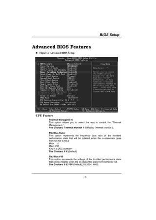 BIOS Setup


Advanced BIOS Features
   Figure 3. Advanced BIOS Setup




 CPU Feature
          Thermal Management
          This option allows you to select the way to control the “Thermal
          Management.”
          The Choices: Thermal Monitor 1 (Default), Thermal Monitor 2.

          TM2 Bus Ratio
          This option represents the frequency (bus ratio of the throttled
          performance state that will be initiated when the on-diesensor goes
          from not hot to hot.)
          Min= 0
          Max= 255
          Key in a DEC number=
          The Choices: 0 X (Default)

          TM2 Bus VID
          This option represents the voltage of the throttled performance state
          that will be initiated when the on-diesensor goes from not hot to hot.
          The Choices: 0.8375V (Default), 0.8375-1.6000.




                                           - 8-
 