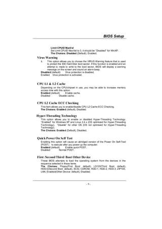 BIOS Setup


           Limit CPUID MaxVal
           Set Limit CPUID MaxVal to 3, it should be “Disabled” for WinXP.
           The Choices: Disabled (Default), Enabled.
Virus Warning
  1.   This option allows you to choose the VIRUS Warning feature that is used
       to protect the IDE Hard Disk boot sector. If this function is enabled and an
       attempt is made to write to the boot sector, BIOS will display a warning
       message on the screen and sound an alarm beep.
  Disabled (default)     Virus protection is disabled.
  Enabled Virus protection is activated.


CPU L1 & L2 Cache
  Depending on the CPU/chipset in use, you may be able to increase memory
  access time with this option.
  Enabled (default)       Enable cache.
  Disabled         Disable cache.


CPU L2 Cache ECC Checking
  This item allows you to enable/disable CPU L2 Cache ECC Checking.
  The Choices: Enabled (default), Disabled.

Hyper-Threading Technology
  This option allows you to enable or disabled Hyper-Threading Technology.
  “Enabled” for Windows XP and Linux 2.4.x (OS optimized for Hyper-Threading
  Technology). “Disable” for other OS (OS not optimized for Hyper-Threading
  Technology).
  The Choices: Enabled (Default), Disabled.


Quick Power On Self Test
  Enabling this option will cause an abridged version of the Power On Self-Test
  (POST) to execute after you power up the computer.
  Enabled (default)      Enable quick POST.
  Disabled         Normal POST.


First /Second/Third/ Boot Other Device
  These BIOS attempts to load the operating system from the devices in the
  sequence selected in these items.
  The Choices: Floppy(First Boot: default), LS120(Third Boot: default),
  HDD-0(Second Boot: default), SCSI, CDROM, HDD-1, HDD-2, HDD-3, ZIP100,
  LAN, Enabled(Other Device: default), Disabled.




                                             - 9-
 