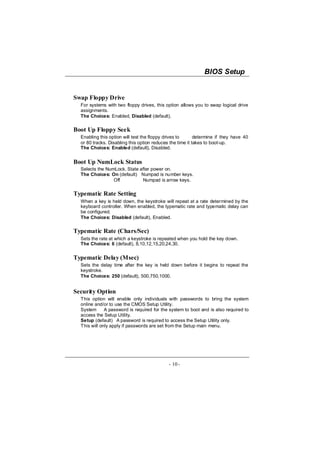 BIOS Setup


Swap Floppy Drive
  For systems with two floppy drives, this option allows you to swap logical drive
  assignments.
  The Choices: Enabled, Disabled (default).

Boot Up Floppy Seek
  Enabling this option will test the floppy drives to      determine if they have 40
  or 80 tracks. Disabling this option reduces the time it takes to boot-up.
  The Choices: Enabled (default), Disabled.


Boot Up NumLock Status
  Selects the NumLock. State after power on.
  The Choices: On (default) Numpad is number keys.
                 Off          Numpad is arrow keys.

Typematic Rate Setting
  When a key is held down, the keystroke will repeat at a rate determined by the
  keyboard controller. When enabled, the typematic rate and typematic delay can
  be configured.
  The Choices: Disabled (default), Enabled.

Typematic Rate (Chars/Sec)
  Sets the rate at which a keystroke is repeated when you hold the key down.
  The Choices: 6 (default), 8,10,12,15,20,24,30.


Typematic Delay (Msec)
  Sets the delay time after the key is held down before it begins to repeat the
  keystroke.
  The Choices: 250 (default), 500,750,1000.


Security Option
  This option will enable only individuals with passwords to bring the system
  online and/or to use the CMOS Setup Utility.
  System      A password is required for the system to boot and is also required to
  access the Setup Utility.
  Setup (default) A password is required to access the Setup Utility only.
  This will only apply if passwords are set from the Setup main menu.




                                             - 10 -
 