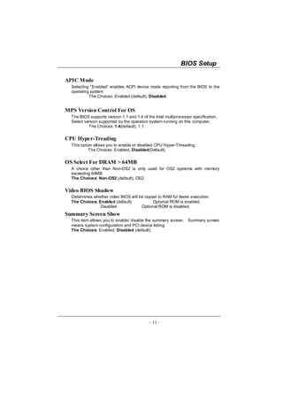BIOS Setup

APIC Mode
  Selecting “Enabled” enables ACPI device mode reporting from the BIOS to the
  operating system.
           The Choices: Enabled (default), Disabled.


MPS Version Control For OS
  The BIOS supports version 1.1 and 1.4 of the Intel multiprocessor specification.
  Select version supported by the operation system running on this computer.
           The Choices: 1.4(default), 1.1.


CPU Hyper-Treading
  This option allows you to enable or disabled CPU Hyper-Threading.
           The Choices: Enabled, Disabled(Default).


OS Select For DRAM > 64MB
  A choice other than Non-OS2 is only used for OS2 systems with memory
  exceeding 64MB.
  The Choices: Non-OS2 (default), OS2.


Video BIOS Shadow
  Determines whether video BIOS will be copied to RAM for faster execution.
  The Choices: Enabled (default)            Optional ROM is enabled.
                Disabled              Optional ROM is disabled.
Summary Screen Show
  This item allows you to enable/ disable the summary screen. Summary screen
  means system configuration and PCI device listing.
  The Choices: Enabled, Disabled (default).




                                            - 11 -
 