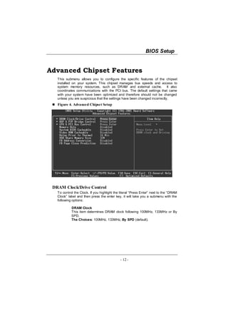 BIOS Setup


Advanced Chipset Features
   This submenu allows you to configure the specific features of the chipset
   installed on your system. This chipset manages bus speeds and access to
   system memory resources, such as DRAM and external cache. It also
   coordinates communications with the PCI bus. The default settings that came
   with your system have been optimized and therefore should not be changed
   unless you are suspicious that the settings have been changed incorrectly.
   Figure 4. Advanced Chipset Setup




 DRAM Clock/Drive Control
   To control the Clock. If you highlight the literal “Press Enter” next to the “DRAM
   Clock” label and then press the enter key, it will take you a submenu with the
   following options:

            DRAM Clock
            This item determines DRAM clock following 100MHz, 133MHz or By
            SPD.
            The Choices: 100MHz, 133MHz, By SPD (default).




                                              - 12 -
 