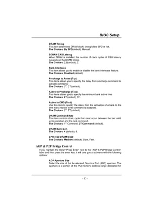 BIOS Setup

           DRAM Timing
           This item determines DRAM clock/ timing follow SPD or not.
           The Choices: By SPD(default), Manual.

           SDRAM CAS Latency
           When DRAM is installed, the number of clock cycles of CAS latency
           depends on the DRAM timing.
           The Choices: 2.5(default), 2.

           Bank Interleave
           This item allows you to enable or disable the bank interleave feature.
           The Choices: Disabled (default).

           Precharge to Active (Trp)
           This items allows you to specify the delay from precharge command to
           activate command.
           The Choices: 2T, 3T (default).

           Active to Precharge (Tras)
           This items allows you to specify the minimum bank active time.
           The Choices: 6T (default), 5T.

           Active to CMD (Trcd)
           Use this item to specify the delay from the activation of a bank to the
           time that a read or write command is accepted.
           The Choices: 2T, 3T (default).

           DRAM Command Rate
           This item controls clock cycle that must occur between the last valid
           write operation and the next command.
           The Choices: 1T Command, 2T Command (default).

           DRAM Burst Len
           The Choices: 4 (default), 8.

           CPU read DRAM Mode
           The Choices: Medium (default), Slow, Fast.

AGP & P2P Bridge Control
  If you highlight the literal “Press Enter” next to the “AGP & P2P Bridge Control”
  label and then press the enter key, it will take you a submenu with the following
  options:

           AGP Aperture Size
           Select the size of the Accelerated Graphics Port (AGP) aperture. The
           aperture is a portion of the PCI memory address range dedicated for




                                            - 13 -
 