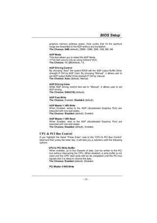 BIOS Setup

         graphics memory address space. Host cycles that hit the aperture
         range are forwarded to the AGP without any translation.
         The Choices: 64M (default), 256M, 128M, 32M, 16M, 8M, 4M.

         AGP Mode
         This item allows you to select the AGP Mode.
          This item occurs only as using onboard VGA.
         The Choices: 4X, 2X(default), 1X.

         AGP Driving Control
         By choosing “Auto” the system BIOS will the AGP output Buffer Drive
         strength P Ctrl by AGP Card. By choosing “Manual”, it allows user to
         set AGP output Buffer Drive strength P Ctrl by manual.
         The Choices: Auto (default), Manual.

         AGP Driving Value
         While AGP driving control item set to “Manual”, it allows user to set
         AGP driving.
         The Choices: DAH(218) (default).

         AGP Fast Write
         The Choices: Enabled, Disabled (default).

         AGP Master 1 WS Write
         When Enabled, writes to the AGP (Accelerated Graphics Port) are
         executed with one wait states.
         The Choices: Disabled (default), Enabled.

         AGP Master 1 WS Read
         When Enabled, read to the AGP (Accelerated Graphics Port) are
         executed with one wait states.
         The Choices: Disabled (default), Enabled.


CPU & PCI Bus Control
If you highlight the literal “Press Enter” next to the “CPU & PCI Bus Control”
label and then press the enter key, it will take you a submenu with the following
options:

         CPU to PCI Write Buffer
         When enabled, up to four Dwords of data. Can be written to the PCI
         bus without interrupting the CPU. When disabled, a write buffer is not
         used and the CPU read cycle will not be completed until the PCI bus
         signals that it is ready to receive the data.
         The Choices: Enabled (default), Disabled.

         PCI Master 0 WS Write




                                          - 14 -
 