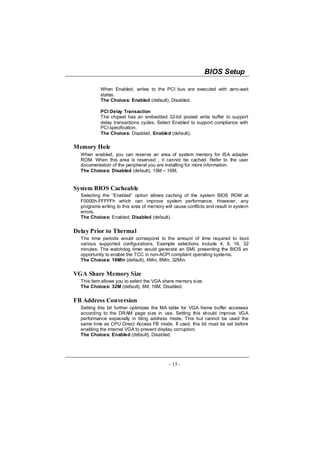 BIOS Setup

           When Enabled, writes to the PCI bus are executed with zero-wait
           states.
           The Choices: Enabled (default), Disabled.

           PCI Delay Transaction
           The chipset has an embedded 32-bit posted write buffer to support
           delay transactions cycles. Select Enabled to support compliance with
           PCI specification.
           The Choices: Disabled, Enabled (default).

Memory Hole
  When enabled, you can reserve an area of system memory for ISA adapter
  ROM. When this area is reserved , it cannot be cached. Refer to the user
  documentation of the peripheral you are installing for more information.
  The Choices: Disabled (default), 15M – 16M.


System BIOS Cacheable
  Selecting the “Enabled” option allows caching of the system BIOS ROM at
  F0000h-FFFFFh which can improve system performance. However, any
  programs writing to this area of memory will cause conflicts and result in system
  errors.
  The Choices: Enabled, Disabled (default).


Delay Prior to Thermal
  The time periods would correspond to the amount of time required to boot
  various supported configurations. Example selections include 4, 8, 16, 32
  minutes. The watchdog timer would generate an SMI, presenting the BIOS an
  opportunity to enable the TCC in non-ACPI compliant operating systems.
  The Choices: 16Min (default), 4Min, 8Min, 32Min.


VGA Share Memory Size
  This item allows you to select the VGA share memory size.
  The Choices: 32M (default), 8M, 16M, Disabled.


FB Address Conversion
  Setting this bit further optimizes the MA table for VGA frame buffer accesses
  according to the DRAM page size in use. Setting this should improve VGA
  performance especially in tiling address mode. This but cannot be used the
  same time as CPU Direct Access FB mode. If used, this bit must be set before
  enabling the internal VGA to prevent display corruption.
  The Choices: Enabled (default), Disabled.




                                            - 15 -
 