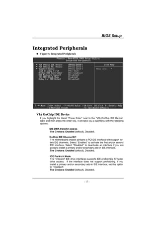 BIOS Setup


Integrated Peripherals
   Figure 5. Integrated Peripherals




 VIA OnChip IDE Device
   If you highlight the literal “Press Enter” next to the “VIA OnChip IDE Device”
   label and then press the enter key, it will take you a submenu with the following
   options:

            IDE DMA transfer access
             The Choices: Enabled (default), Disabled.

            OnChip IDE Channel 0/1
            The motherboard chipset contains a PCI IDE interface with support for
            two IDE channels. Select “Enabled” to activate the first and/or second
            IDE interface. Select “Disabled” to deactivate an interface if you are
            going to install a primary and/or secondary add-in IDE interface.
            The Choices: Enabled (default), Disabled.

            IDE Prefetch Mode
            The “onboard” IDE drive interfaces supports IDE prefetching for faster
            drive access. If the interface does not support prefetching. If you
            install a primary and/or secondary add-in IDE interface, set this option
            to “Disabled”.
            The Choices: Enabled (default), Disabled.




                                             - 17 -
 