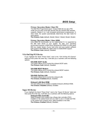 BIOS Setup

           Primary / Secondary /Master / Slave PIO
           The IDE PIO (Programmed Input / Output) fields let you set a PIO
           mode (0-4) for each of the IDE devices that the onboard IDE interface
           supports. Modes 0 to 4 will increased performance progressively. In
           Auto mode, the system automatically determines the best mode for
           each device.
           The Choices: Auto (default), Mode0, Mode1, Mode2, Mode3, Mode4.

           Primary / Secondary /Master / Slave UDMA
           Ultra DMA/100 functionality can be implemented if it is supported by
           the IDE hard drives in your system. As well, your operating
           environment requires a DMA driver (Windows 95 OSR2 or a third party
           IDE bus master driver). If your hard drive and your system software
           both support Ultra DMA/100, select Auto to enable BIOS support.
           The Choices: Auto (default), Disabled.


VIA OnChip PCI Device
  If you highlight the literal “Press Enter” next to the “VIA OnChip PCI Device”
  label and then press the enter key, it will take you a submenu with the following
  options:
           VIA-3058 AC97 Audio
           This option allows you to control the onboard AC97 audio.
           The Choices: Auto (default), Disabled.

           VIA-3068 MC97 Modem
           This option allows you to control the onboard MC97 modem.
           The Choices: Auto (default), Disabled.

           VIA-3043 OnChip LAN
           This option allows you to control the onboard LAN.
           The Choices: Enabled(default), Disabled.

           Onboard LAN Boot ROM
           This item allows you to enable or disable Onboard LAN Boot ROM.
           The Choices: Disabled (default), Enabled.


Super IO Device
  If you highlight the literal “Press Enter” next to the “Super IO Device” label and
  then press the enter key, it will take you a submenu with the following options:
           Onboard FDC Controller
           Select Enabled if your system has a floppy disk controller (FDC)
           installed on the system board and you wish to use it. If install and FDC
           or the system has no floppy drive, select Disabled in this field.
           The Choices: Enabled (default), Disabled.




                                             - 18 -
 
