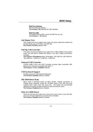 BIOS Setup

           Midi Port Address
           Midi Port Base I/O Address.
           The Choices: 330 (default),300, 290, Disabled.

           Midi Port IRQ
           This determines the IRQ in which the Midi Port can use.
           The Choices: 5, 10 (default).


Init Display First
  With systems that have multiple video cards, this option determines whether the
  primary display uses a PCI Slot or an AGP Slot.
  The Choices: PCI Slot (default), AGP.


OnChip USB Controller
  This option should be enabled if your system has a USB installed on the system
  board. You will need to disable this feature if you add a higher performance
  controller.
  The Choices: All Enabled(default), All Disabled, 1&2 USB Port, 2&3 USB Port,
  1&3 USB Port, 1 USB Port, 2 USB Port, 3 USB Port.


Onboard USB Controller
  VT6202 USB2.0 UHCI and EHCI Controller provides higher bandwidth (480
  Mbps) and is backward compatible with USB 1.1.
  The Choices: Enabled, Disabled (Default).


USB Keyboard Support
  Enables support for USB attached keyboards.
  The Choices: Disabled (default), Enabled.


IDE HDD Block Mode
  Block mode is otherwise known as block transfer, multiple commands, or
  multiple sector read/write. Select the “Enabled” option if your IDE hard drive
  supports block mode (most new drives do). The system will automatically
  determine the optimal number of blocks to read and write per sector.
  The Choices: Enabled(default), Disabled.


Delay For HDD Detect
  Some old hard disk drive need much more time to wait it ready, if your hard disk
  drive can not been detected try to set this item to Enabled.
  The Choices: Disabled (default), Enabled.




                                            - 20 -
 