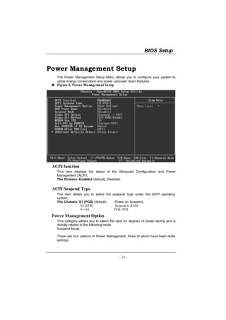 BIOS Setup


Power Management Setup
   The Power Management Setup Menu allows you to configure your system to
   utilize energy conservation and power up/power down features.
   Figure 6. Power Management Setup




 ACPI function
   This item displays the status of the Advanced Configuration and Power
   Management (ACPI).
   The Choices: Enabled (default), Disabled.

 ACPI Suspend Type
   The item allows you to select the suspend type under the ACPI operating
   system.
   The Choices: S1 (POS) (default)    Power on Suspend.
                 S3 (STR)             Suspend to RAM.
                 S1+S3                POS+STR
 Power Management Option
   This category allows you to select the type (or degree) of power saving and is
   directly related to the following mode:
   Suspend Mode.

   There are four options of Power Management, three of which have fixed mode
   settings




                                           - 21 -
 