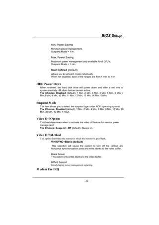 BIOS Setup

             Min. Power Saving
             Minimum power management.
             Suspend Mode = 1 hr.

             Max. Power Saving
             Maximum power management only available for sl CPU’s.
             Suspend Mode = 1 min.

             User Defined (default)
             Allows you to set each mode individually.
             When not disabled, each of the ranges are from 1 min. to 1 hr.


HDD Power Down
  When enabled, the hard disk drive will power down and after a set time of
  system inactivity. All other devices remain active.
  The Choices: Disabled (default), 1 Min, 2 Min, 3 Min, 4 Min, 5 Min, 6 Min, 7
  Min,8 Min, 9 Min, 10 Min, 11 Min, 12 Min, 13 Min, 14 Min, 15Min.


Suspend Mode
  The item allows you to select the suspend type under ACPI operating system.
  The Choices: Disabled (default), 1 Min, 2 Min, 4 Min, 6 Min, 8 Min, 10 Min, 20
  Min, 30 Min, 40 Min, 1 Hour.


Video Off Option
  This field determines when to activate the video off feature for monitor power
  management.
  The Choices: Suspend→Off (default), Always on.


Video Off Method
  This option determines the manner in which the monitor is goes blank.
             V/H SYNC+Blank (default)
             This selection will cause the system to turn off the vertical and
             horizontal synchronization ports and write blanks to the video buffer.

             Blank Screen
             This option only writes blanks to the video buffer.

             DPMS Support
             Initial display power management signaling.
Modem Use IRQ


                                               - 22 -
 