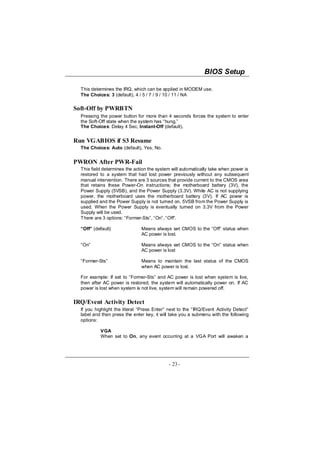 BIOS Setup

  This determines the IRQ, which can be applied in MODEM use.
  The Choices: 3 (default), 4 / 5 / 7 / 9 / 10 / 11 / NA

Soft-Off by PWRBTN
  Pressing the power button for more than 4 seconds forces the system to enter
  the Soft-Off state when the system has “hung.”
  The Choices: Delay 4 Sec, Instant-Off (default).


Run VGABIOS if S3 Resume
  The Choices: Auto (default), Yes, No.


PWRON After PWR-Fail
  This field determines the action the system will automatically take when power is
  restored to a system that had lost power previously without any subsequent
  manual intervention. There are 3 sources that provide current to the CMOS area
  that retains these Power-On instructions; the motherboard battery (3V), the
  Power Supply (5VSB), and the Power Supply (3.3V). While AC is not supplying
  power, the motherboard uses the motherboard battery (3V). If AC power is
  supplied and the Power Supply is not turned on, 5VSB from the Power Supply is
  used. When the Power Supply is eventually turned on 3.3V from the Power
  Supply will be used.
  There are 3 options: “Former-Sts”, “On”, “Off”.

  “Off” (default)              Means always set CMOS to the “Off” status when
                               AC power is lost.

  “On”                         Means always set CMOS to the “On” status when
                               AC power is lost

  “Former-Sts”                 Means to maintain the last status of the CMOS
                               when AC power is lost.

  For example: If set to “Former-Sts” and AC power is lost when system is live,
  then after AC power is restored, the system will automatically power on. If AC
  power is lost when system is not live, system will remain powered off.


IRQ/Event Activity Detect
  If you highlight the literal “Press Enter” next to the “IRQ/Event Activity Detect”
  label and then press the enter key, it will take you a submenu with the following
  options:

           VGA
           When set to On, any event occurring at a VGA Port will awaken a




                                             - 23 -
 