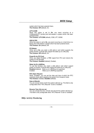 BIOS Setup

         system which has been powered down.
         The Choices: Off (default), On.

         LPT & COM
         When this option is set to On, any event occurring at a
         COM(serial)/LPT (printer) port will awaken a system which has been
         powered down.
         The Choices: LPT/COM (default), COM, LPT, NONE.

         HDD & FDD
         When this option is set to On, any event occurring on a hard drive or a
         floppy drive will awaken a system which has been powered down.
         The Choices: On (default), Off.

         PCI Master
         When set to On, you need a LAN add-on card which supports the
         power function. It should also support the wake-up on LAN jump.
         The Choices: Off (default), On.

         PowerOn by PCI Card
         When you select Enabled, a PME signal from PCI card returns the
         system to Full ON state.
         The Choices: Disabled (default), Enabled.

         Wake Up On LAN/Ring
         To use this function, you need a LAN add-on card which support
         power on function. It should also support the wake-up on LAN jump.
         Disabled (default) Wake up on LAN/Ring not supported.
         Enabled               Wake up on LAN/Ring supported.

         RTC Alarm Resume
         When “Enabled”, you can set the date and time at which the RTC
         (real-time clock) alarm awakens the system from Suspend mode.
         The Choices: Enabled, Disabled (default).
         Date (of Month)
         You can choose which month the system will boot up. This field is only
         configurable when “RTC Resume” is set to “Enabled”.


         Resume Time (hh:mm:ss)
         You can choose the hour, minute and second the system will boot up.
         This field is only configurable when “RTC Resume” is set to “Enabled”.



IRQs Activity Monitoring



                                         - 24 -
 