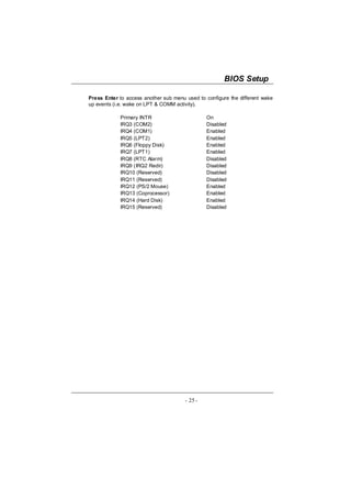 BIOS Setup

Press Enter to access another sub menu used to configure the different wake
up events (i.e. wake on LPT & COMM activity).

            Primary INTR                        On
            IRQ3 (COM2)                         Disabled
            IRQ4 (COM1)                         Enabled
            IRQ5 (LPT2)                         Enabled
            IRQ6 (Floppy Disk)                  Enabled
            IRQ7 (LPT1)                         Enabled
            IRQ8 (RTC Alarm)                    Disabled
            IRQ9 (IRQ2 Redir)                   Disabled
            IRQ10 (Reserved)                    Disabled
            IRQ11 (Reserved)                    Disabled
            IRQ12 (PS/2 Mouse)                  Enabled
            IRQ13 (Coprocessor)                 Enabled
            IRQ14 (Hard Disk)                   Enabled
            IRQ15 (Reserved)                    Disabled




                                       - 25 -
 