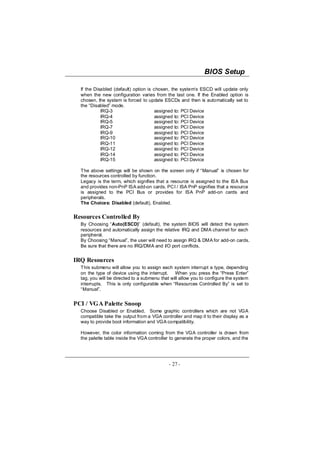 BIOS Setup

  If the Disabled (default) option is chosen, the system‘s ESCD will update only
  when the new configuration varies from the last one. If the Enabled option is
  chosen, the system is forced to update ESCDs and then is automatically set to
  the “Disabled” mode.
            IRQ-3                      assigned to: PCI Device
            IRQ-4                      assigned to: PCI Device
            IRQ-5                      assigned to: PCI Device
            IRQ-7                      assigned to: PCI Device
            IRQ-9                      assigned to: PCI Device
            IRQ-10                     assigned to: PCI Device
            IRQ-11                     assigned to: PCI Device
            IRQ-12                     assigned to: PCI Device
            IRQ-14                     assigned to: PCI Device
            IRQ-15                     assigned to: PCI Device

  The above settings will be shown on the screen only if “Manual” is chosen for
  the resources controlled by function.
  Legacy is the term, which signifies that a resource is assigned to the ISA Bus
  and provides non-PnP ISA add-on cards. PCI / ISA PnP signifies that a resource
  is assigned to the PCI Bus or provides for ISA PnP add-on cards and
  peripherals.
  The Choices: Disabled (default), Enabled.


Resources Controlled By
  By Choosing “Auto(ESCD)” (default), the system BIOS will detect the system
  resources and automatically assign the relative IRQ and DMA channel for each
  peripheral.
  By Choosing “Manual”, the user will need to assign IRQ & DMA for add-on cards.
  Be sure that there are no IRQ/DMA and I/O port conflicts.


IRQ Resources
  This submenu will allow you to assign each system interrupt a type, depending
  on the type of device using the interrupt. When you press the “Press Enter”
  tag, you will be directed to a submenu that will allow you to configure the system
  interrupts. This is only configurable when “Resources Controlled By” is set to
  “Manual”.


PCI / VGA Palette Snoop
  Choose Disabled or Enabled. Some graphic controllers which are not VGA
  compatible take the output from a VGA controller and map it to their display as a
  way to provide boot information and VGA compatibility.

  However, the color information coming from the VGA controller is drawn from
  the palette table inside the VGA controller to generate the proper colors, and the




                                             - 27 -
 