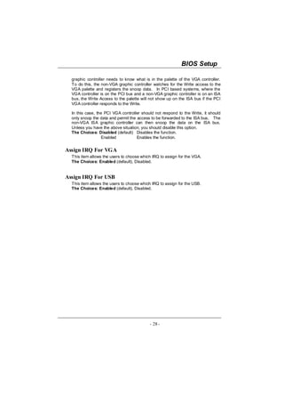 BIOS Setup

  graphic controller needs to know what is in the palette of the VGA controller.
  To do this, the non-VGA graphic controller watches for the Write access to the
  VGA palette and registers the snoop data. In PCI based systems, where the
  VGA controller is on the PCI bus and a non-VGA graphic controller is on an ISA
  bus, the Write Access to the palette will not show up on the ISA bus if the PCI
  VGA controller responds to the Write.

  In this case, the PCI VGA controller should not respond to the Write, it should
  only snoop the data and permit the access to be forwarded to the ISA bus. The
  non-VGA ISA graphic controller can then snoop the data on the ISA bus.
  Unless you have the above situation, you should disable this option.
  The Choices: Disabled (default) Disables the function.
                   Enabled           Enables the function.


Assign IRQ For VGA
  This item allows the users to choose which IRQ to assign for the VGA.
  The Choices: Enabled (default), Disabled.


Assign IRQ For USB
  This item allows the users to choose which IRQ to assign for the USB.
  The Choices: Enabled (default), Disabled.




                                           - 28 -
 