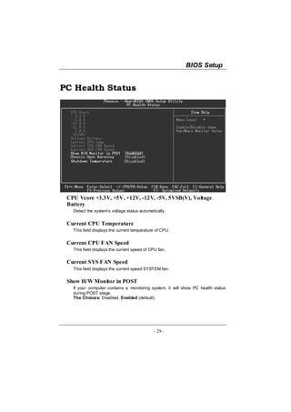 BIOS Setup


PC Health Status




 CPU Vcore +3.3V, +5V, +12V, -12V, -5V, 5VSB(V), Voltage
 Battery
   Detect the system’s voltage status automatically.


 Current CPU Temperature
   This field displays the current temperature of CPU.


 Current CPU FAN Speed
   This field displays the current speed of CPU fan.

 Current SYS FAN Speed
   This field displays the current speed SYSTEM fan.

 Show H/W Monitor in POST
   If your computer contains a monitoring system, it will show PC health status
   during POST stage.
   The Choices: Disabled, Enabled (default).




                                             - 29 -
 