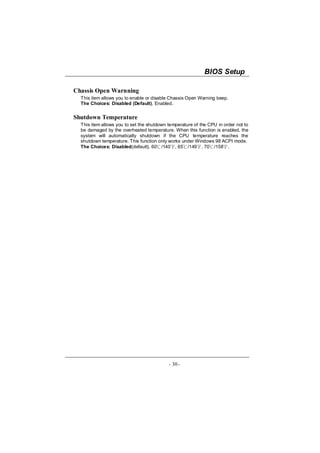 BIOS Setup

Chassis Open Warnning
  This item allows you to enable or disable Chassis Open Warning beep.
  The Choices: Disabled (Default), Enabled.


Shutdown Temperature
  This item allows you to set the shutdown temperature of the CPU in order not to
  be damaged by the overheated temperature. When this function is enabled, the
  system will automatically shutdown if the CPU temperature reaches the
  shutdown temperature. This function only works under Windows 98 ACPI mode.
  The Choices: Disabled(default), 60℃/140℉, 65℃/149℉, 70℃/158℉.




                                           - 30 -
 