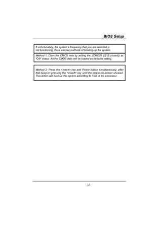 BIOS Setup

If unfortunately, the system’s frequency that you are selected is
not functioning, there are two methods of booting-up the system.

Method 1: Clear the CMOS data by setting the JCMOS1 ((2-3) closed)) as
“ON” status. All the CMOS data will be loaded as defaults setting.



Method 2: Press the <Insert> key and Power button simultaneously, after
that keep-on pressing the <Insert> key until the power-on screen showed.
This action will boot-up the system according to FSB of the processor.




                                          - 32 -
 