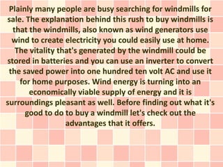 Plainly many people are busy searching for windmills for
sale. The explanation behind this rush to buy windmills is
  that the windmills, also known as wind generators use
  wind to create electricity you could easily use at home.
   The vitality that's generated by the windmill could be
stored in batteries and you can use an inverter to convert
 the saved power into one hundred ten volt AC and use it
    for home purposes. Wind energy is turning into an
       economically viable supply of energy and it is
surroundings pleasant as well. Before finding out what it's
      good to do to buy a windmill let's check out the
                  advantages that it offers.
 