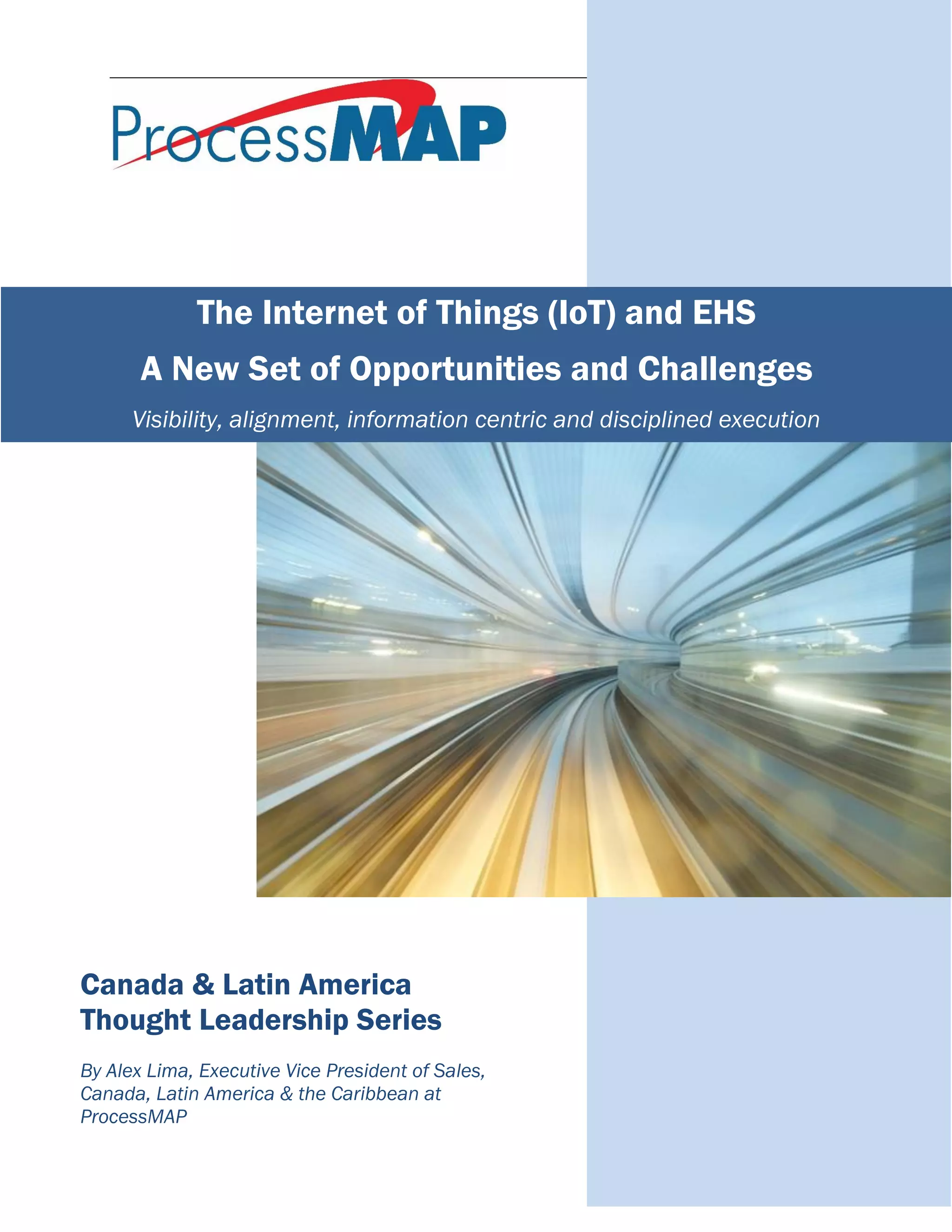 Canada & Latin America
Thought Leadership Series
By Alex Lima, Executive Vice President of Sales,
Canada, Latin America & the Caribbean at
ProcessMAP
The Internet of Things (IoT) and EHS
A New Set of Opportunities and Challenges
Visibility, alignment, information centric and disciplined execution
 