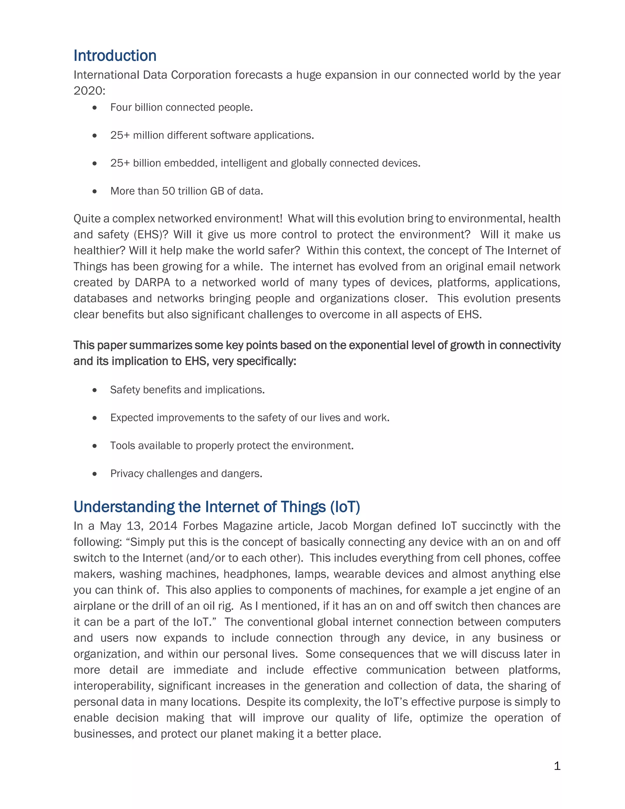 1
Introduction
International Data Corporation forecasts a huge expansion in our connected world by the year
2020:
 Four billion connected people.
 25+ million different software applications.
 25+ billion embedded, intelligent and globally connected devices.
 More than 50 trillion GB of data.
Quite a complex networked environment! What will this evolution bring to environmental, health
and safety (EHS)? Will it give us more control to protect the environment? Will it make us
healthier? Will it help make the world safer? Within this context, the concept of The Internet of
Things has been growing for a while. The internet has evolved from an original email network
created by DARPA to a networked world of many types of devices, platforms, applications,
databases and networks bringing people and organizations closer. This evolution presents
clear benefits but also significant challenges to overcome in all aspects of EHS.
This paper summarizes some key points based on the exponential level of growth in connectivity
and its implication to EHS, very specifically:
 Safety benefits and implications.
 Expected improvements to the safety of our lives and work.
 Tools available to properly protect the environment.
 Privacy challenges and dangers.
Understanding the Internet of Things (IoT)
In a May 13, 2014 Forbes Magazine article, Jacob Morgan defined IoT succinctly with the
following: “Simply put this is the concept of basically connecting any device with an on and off
switch to the Internet (and/or to each other). This includes everything from cell phones, coffee
makers, washing machines, headphones, lamps, wearable devices and almost anything else
you can think of. This also applies to components of machines, for example a jet engine of an
airplane or the drill of an oil rig. As I mentioned, if it has an on and off switch then chances are
it can be a part of the IoT.” The conventional global internet connection between computers
and users now expands to include connection through any device, in any business or
organization, and within our personal lives. Some consequences that we will discuss later in
more detail are immediate and include effective communication between platforms,
interoperability, significant increases in the generation and collection of data, the sharing of
personal data in many locations. Despite its complexity, the IoT’s effective purpose is simply to
enable decision making that will improve our quality of life, optimize the operation of
businesses, and protect our planet making it a better place.
 