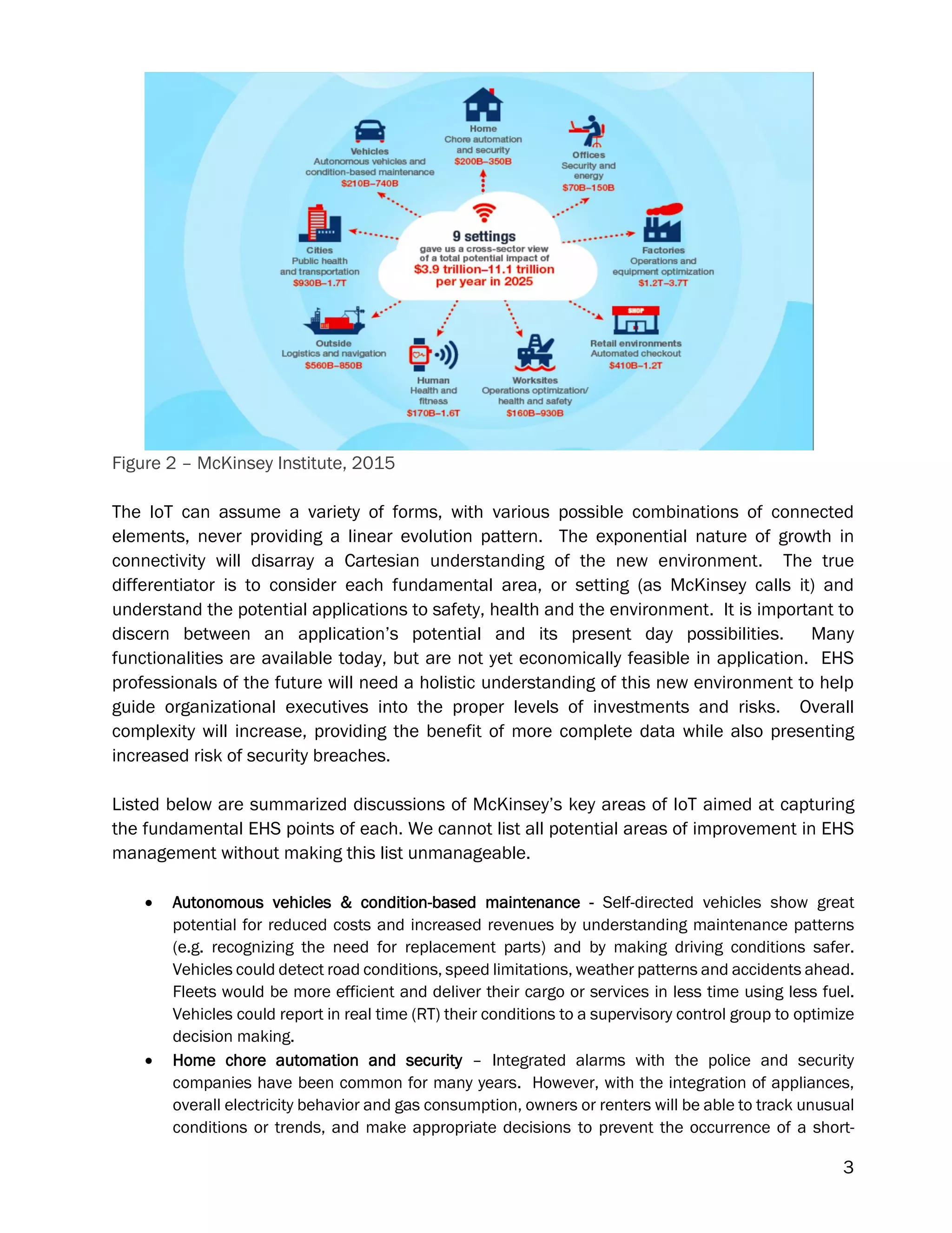 3
Figure 2 – McKinsey Institute, 2015
The IoT can assume a variety of forms, with various possible combinations of connected
elements, never providing a linear evolution pattern. The exponential nature of growth in
connectivity will disarray a Cartesian understanding of the new environment. The true
differentiator is to consider each fundamental area, or setting (as McKinsey calls it) and
understand the potential applications to safety, health and the environment. It is important to
discern between an application’s potential and its present day possibilities. Many
functionalities are available today, but are not yet economically feasible in application. EHS
professionals of the future will need a holistic understanding of this new environment to help
guide organizational executives into the proper levels of investments and risks. Overall
complexity will increase, providing the benefit of more complete data while also presenting
increased risk of security breaches.
Listed below are summarized discussions of McKinsey’s key areas of IoT aimed at capturing
the fundamental EHS points of each. We cannot list all potential areas of improvement in EHS
management without making this list unmanageable.
 Autonomous vehicles & condition-based maintenance - Self-directed vehicles show great
potential for reduced costs and increased revenues by understanding maintenance patterns
(e.g. recognizing the need for replacement parts) and by making driving conditions safer.
Vehicles could detect road conditions, speed limitations, weather patterns and accidents ahead.
Fleets would be more efficient and deliver their cargo or services in less time using less fuel.
Vehicles could report in real time (RT) their conditions to a supervisory control group to optimize
decision making.
 Home chore automation and security – Integrated alarms with the police and security
companies have been common for many years. However, with the integration of appliances,
overall electricity behavior and gas consumption, owners or renters will be able to track unusual
conditions or trends, and make appropriate decisions to prevent the occurrence of a short-
 