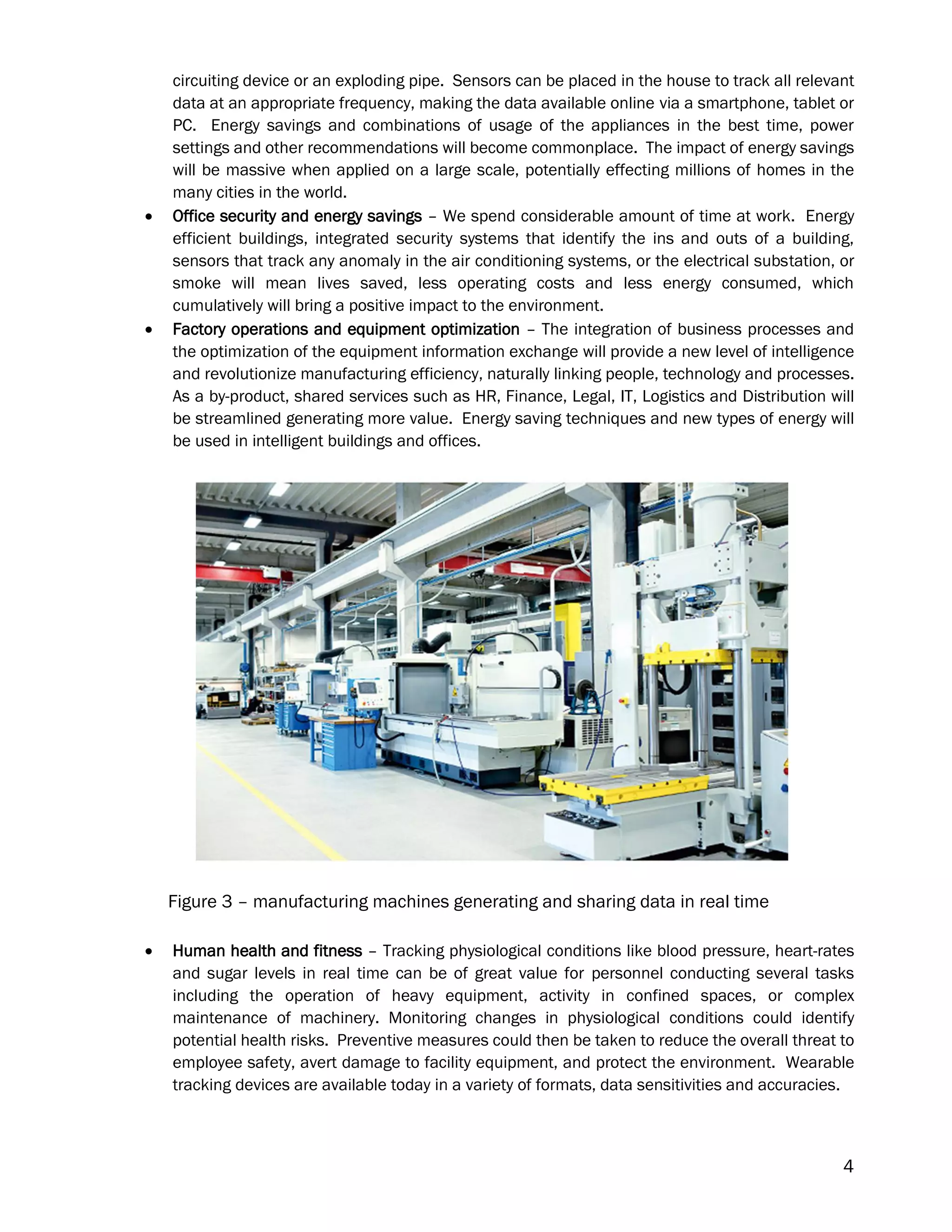 4
circuiting device or an exploding pipe. Sensors can be placed in the house to track all relevant
data at an appropriate frequency, making the data available online via a smartphone, tablet or
PC. Energy savings and combinations of usage of the appliances in the best time, power
settings and other recommendations will become commonplace. The impact of energy savings
will be massive when applied on a large scale, potentially effecting millions of homes in the
many cities in the world.
 Office security and energy savings – We spend considerable amount of time at work. Energy
efficient buildings, integrated security systems that identify the ins and outs of a building,
sensors that track any anomaly in the air conditioning systems, or the electrical substation, or
smoke will mean lives saved, less operating costs and less energy consumed, which
cumulatively will bring a positive impact to the environment.
 Factory operations and equipment optimization – The integration of business processes and
the optimization of the equipment information exchange will provide a new level of intelligence
and revolutionize manufacturing efficiency, naturally linking people, technology and processes.
As a by-product, shared services such as HR, Finance, Legal, IT, Logistics and Distribution will
be streamlined generating more value. Energy saving techniques and new types of energy will
be used in intelligent buildings and offices.
Figure 3 – manufacturing machines generating and sharing data in real time
 Human health and fitness – Tracking physiological conditions like blood pressure, heart-rates
and sugar levels in real time can be of great value for personnel conducting several tasks
including the operation of heavy equipment, activity in confined spaces, or complex
maintenance of machinery. Monitoring changes in physiological conditions could identify
potential health risks. Preventive measures could then be taken to reduce the overall threat to
employee safety, avert damage to facility equipment, and protect the environment. Wearable
tracking devices are available today in a variety of formats, data sensitivities and accuracies.
 