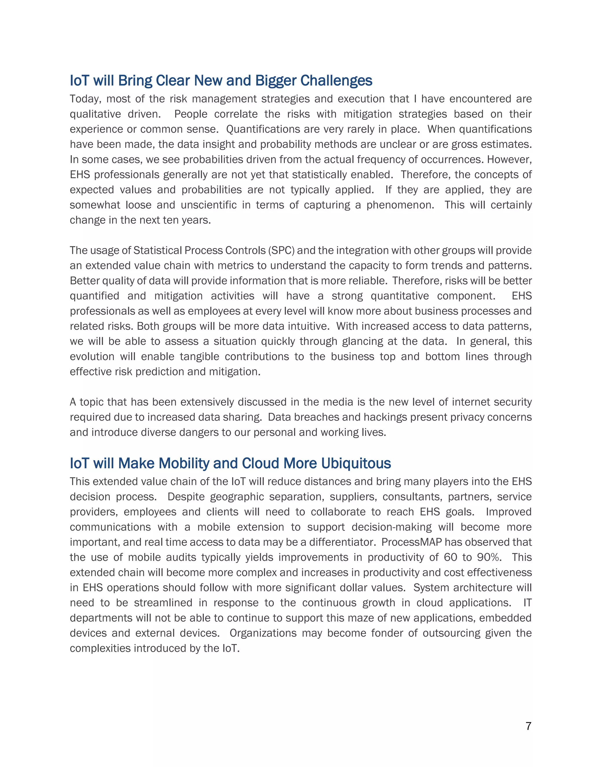 7
IoT will Bring Clear New and Bigger Challenges
Today, most of the risk management strategies and execution that I have encountered are
qualitative driven. People correlate the risks with mitigation strategies based on their
experience or common sense. Quantifications are very rarely in place. When quantifications
have been made, the data insight and probability methods are unclear or are gross estimates.
In some cases, we see probabilities driven from the actual frequency of occurrences. However,
EHS professionals generally are not yet that statistically enabled. Therefore, the concepts of
expected values and probabilities are not typically applied. If they are applied, they are
somewhat loose and unscientific in terms of capturing a phenomenon. This will certainly
change in the next ten years.
The usage of Statistical Process Controls (SPC) and the integration with other groups will provide
an extended value chain with metrics to understand the capacity to form trends and patterns.
Better quality of data will provide information that is more reliable. Therefore, risks will be better
quantified and mitigation activities will have a strong quantitative component. EHS
professionals as well as employees at every level will know more about business processes and
related risks. Both groups will be more data intuitive. With increased access to data patterns,
we will be able to assess a situation quickly through glancing at the data. In general, this
evolution will enable tangible contributions to the business top and bottom lines through
effective risk prediction and mitigation.
A topic that has been extensively discussed in the media is the new level of internet security
required due to increased data sharing. Data breaches and hackings present privacy concerns
and introduce diverse dangers to our personal and working lives.
IoT will Make Mobility and Cloud More Ubiquitous
This extended value chain of the IoT will reduce distances and bring many players into the EHS
decision process. Despite geographic separation, suppliers, consultants, partners, service
providers, employees and clients will need to collaborate to reach EHS goals. Improved
communications with a mobile extension to support decision-making will become more
important, and real time access to data may be a differentiator. ProcessMAP has observed that
the use of mobile audits typically yields improvements in productivity of 60 to 90%. This
extended chain will become more complex and increases in productivity and cost effectiveness
in EHS operations should follow with more significant dollar values. System architecture will
need to be streamlined in response to the continuous growth in cloud applications. IT
departments will not be able to continue to support this maze of new applications, embedded
devices and external devices. Organizations may become fonder of outsourcing given the
complexities introduced by the IoT.
 