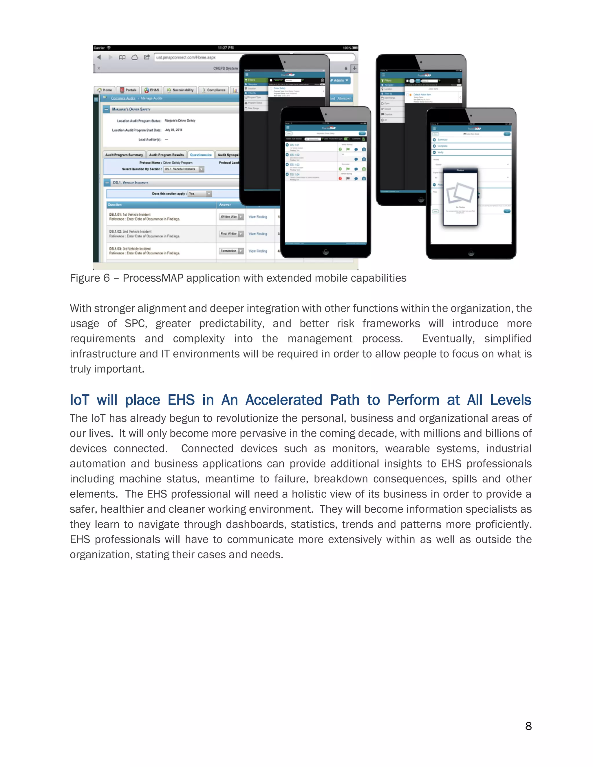 8
Figure 6 – ProcessMAP application with extended mobile capabilities
With stronger alignment and deeper integration with other functions within the organization, the
usage of SPC, greater predictability, and better risk frameworks will introduce more
requirements and complexity into the management process. Eventually, simplified
infrastructure and IT environments will be required in order to allow people to focus on what is
truly important.
IoT will place EHS in An Accelerated Path to Perform at All Levels
The IoT has already begun to revolutionize the personal, business and organizational areas of
our lives. It will only become more pervasive in the coming decade, with millions and billions of
devices connected. Connected devices such as monitors, wearable systems, industrial
automation and business applications can provide additional insights to EHS professionals
including machine status, meantime to failure, breakdown consequences, spills and other
elements. The EHS professional will need a holistic view of its business in order to provide a
safer, healthier and cleaner working environment. They will become information specialists as
they learn to navigate through dashboards, statistics, trends and patterns more proficiently.
EHS professionals will have to communicate more extensively within as well as outside the
organization, stating their cases and needs.
 