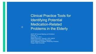 +
Clinical Practice Tools for
Identifying Potential
Medication-Related
Problems in the Elderly
ASCP 45th Annual Meeting and Exhibition
Orlando, FL
November 5, 2014
William Simonson, PharmD, CGP, FASCP
Independent Consultant Pharmacist
Senior Research Professor (Pharmacy Practice)
Oregon State University
 